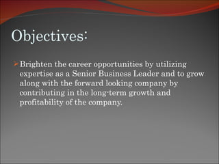 Objectives: Brighten the career opportunities by utilizing expertise as a Senior Business Leader and to grow along with the forward looking company by contributing in the long-term growth and profitability of the company. 
