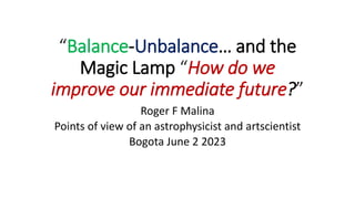 “Balance-Unbalance… and the
Magic Lamp “How do we
improve our immediate future?”
Roger F Malina
Points of view of an astrophysicist and artscientist
Bogota June 2 2023
 
