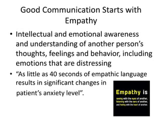 Good Communication Starts with
Empathy
• Intellectual and emotional awareness
and understanding of another person’s
thoughts, feelings and behavior, including
emotions that are distressing
• “As little as 40 seconds of empathic language
results in significant changes in
patient’s anxiety level”.
 