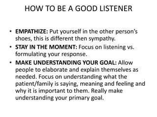 HOW TO BE A GOOD LISTENER
• EMPATHIZE: Put yourself in the other person’s
shoes, this is different then sympathy.
• STAY IN THE MOMENT: Focus on listening vs.
formulating your response.
• MAKE UNDERSTANDING YOUR GOAL: Allow
people to elaborate and explain themselves as
needed. Focus on understanding what the
patient/family is saying, meaning and feeling and
why it is important to them. Really make
understanding your primary goal.
 