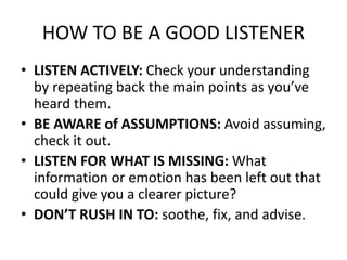 HOW TO BE A GOOD LISTENER
• LISTEN ACTIVELY: Check your understanding
by repeating back the main points as you’ve
heard them.
• BE AWARE of ASSUMPTIONS: Avoid assuming,
check it out.
• LISTEN FOR WHAT IS MISSING: What
information or emotion has been left out that
could give you a clearer picture?
• DON’T RUSH IN TO: soothe, fix, and advise.
 