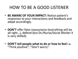 HOW TO BE A GOOD LISTENER
• BE AWARE OF YOUR IMPACT: Notice patient’s
responses to your interactions and feedback and
adapt accordingly.
• DON’T offer false reassurance (everything will be
all right…), defend (but Dr./Nurse/Social Worker X
is very skilled).
• DON’T tell people what to do or how to feel i.e.
“Think positive”; “Don’t worry”.
 