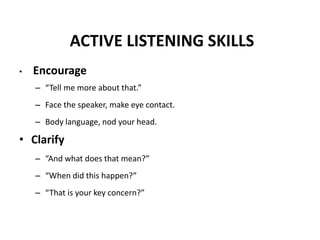 ACTIVE LISTENING SKILLS
• Encourage
– “Tell me more about that.”
– Face the speaker, make eye contact.
– Body language, nod your head.
• Clarify
– “And what does that mean?”
– “When did this happen?”
– “That is your key concern?”
 
