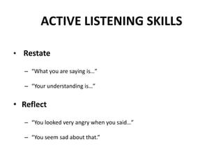 ACTIVE LISTENING SKILLS
• Restate
– “What you are saying is…”
– “Your understanding is…”
• Reflect
– “You looked very angry when you said…”
– “You seem sad about that.”
 