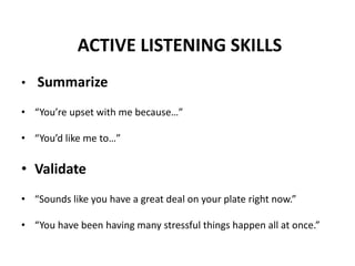 ACTIVE LISTENING SKILLS
• Summarize
• “You’re upset with me because…”
• “You’d like me to…”
• Validate
• “Sounds like you have a great deal on your plate right now.”
• “You have been having many stressful things happen all at once.”
 