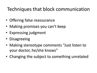 Techniques that block communication
• Offering false reassurance
• Making promises you can’t keep
• Expressing judgment
• Disagreeing
• Making stereotype comments “Just listen to
your doctor, he/she knows”
• Changing the subject to something unrelated
 