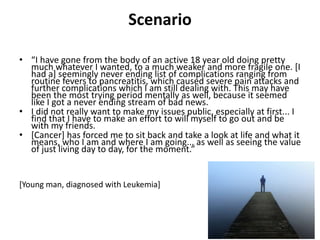 Scenario
• “I have gone from the body of an active 18 year old doing pretty
much whatever I wanted, to a much weaker and more fragile one. [I
had a] seemingly never ending list of complications ranging from
routine fevers to pancreatitis, which caused severe pain attacks and
further complications which I am still dealing with. This may have
been the most trying period mentally as well, because it seemed
like I got a never ending stream of bad news.
• I did not really want to make my issues public, especially at first... I
find that I have to make an effort to will myself to go out and be
with my friends.
• [Cancer] has forced me to sit back and take a look at life and what it
means, who I am and where I am going... as well as seeing the value
of just living day to day, for the moment.”
[Young man, diagnosed with Leukemia]
 
