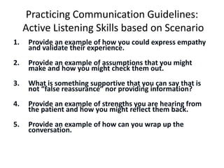 Practicing Communication Guidelines:
Active Listening Skills based on Scenario
1. Provide an example of how you could express empathy
and validate their experience.
2. Provide an example of assumptions that you might
make and how you might check them out.
3. What is something supportive that you can say that is
not “false reassurance” nor providing information?
4. Provide an example of strengths you are hearing from
the patient and how you might reflect them back.
5. Provide an example of how can you wrap up the
conversation.
 
