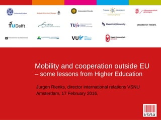 1
Mobility and cooperation outside EU
– some lessons from Higher Education
Jurgen Rienks, director international relations VSNU
Amsterdam, 17 February 2016.
 