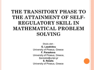 THE TRANSITORY PHASE TO
THE ATTAINMENT OF SELF-
  REGULATORY SKILL IN
 MATHEMATICAL PROBLEM
        SOLVING
               Ditulis oleh :
              G. Lazakidou
      University of Piraeus, Greece
             F. Paraskeva
      University of Piraeus, Greece,
           fparaske@unipi.gr
                S. Retalis
      University of Piraeus, Greece
 
