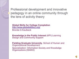 Professional development and innovative
pedagogy in an online community through
the lens of activity theory

 Global Skills for College Completion
 http://www.globalskillscc.org/
 Brenda G Kaulback

 Knowledge in the Public Interest (KPI) Learning
 Design and Community Support

 Fielding Graduate University, School of Human and
 Organizational Development
 Specialization: Information Society and Knowledge
 Organizations (ISAKO)
 