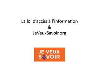 La	
  loi	
  d’accès	
  à	
  l’informa1on	
  	
  
&	
  
JeVeuxSavoir.org	
  

 