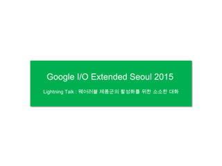 Google I/O Extended Seoul 2015
Lightning Talk : 웨어러블 제품군의 활성화를 위한 소소한 대화
 