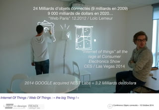 24 Milliards d'objets connectés (9 milliards en 2009) 
9 000 milliards de dollars en 2020… 
"Web Paris" 12.2012 / Loïc Lemeur 
"Internet of things" all the 
rage at Consumer 
Electronics Show 
CES / Las Vegas 2014 
2014 GOOGLE acquired NEST Labs = 3.2 Milliards de dollars 
/ Conférence Objets connectés – 10 Octobre 2014 
Internet Of Things / Web Of Things : « the big Thing ! » 
 