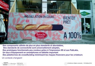 Des composants utilisés de plus en plus standards et abordables, 
Des standards de connectivité sont universellement adoptés, 
Des prototypes fonctionnels peu couteux grâce à l’impression 3D et aux FabLabs, 
Un taux d’équipement en smartphones et tablette important 
Des plateformes de crowdfunding minimisant les risques financiers pour les créateurs 
Un contexte changeant 
/ Conférence Objets connectés – 10 Octobre 2014 
 