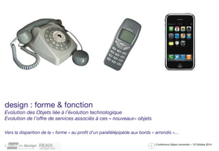 READi design Lab / décembre 2013 : Photo L. Neyssensas 
/ Conférence Objets connectés – 10 Octobre 2014 
design : forme & fonction 
Evolution des Objets liée à l’évolution technologique 
Evolution de l’offre de services associés à ces « nouveaux» objets 
Vers la disparition de la « forme » au profit d’un parallélépipède aux bords « arrondis »… 
 