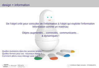 design + information 
De l’objet créé pour consulter de l’information à l’objet qui exploite l’information 
/ Conférence Objets connectés – 10 Octobre 2014 
Information comme un matériau 
Objets augmentés… connectés, communicants… 
& dynamiques ! 
Quelles évolutions dans les services rendus ? 
Quelles formes pour ces nouveaux objets ? 
Comment allons nous interagir avec eux ? 
 