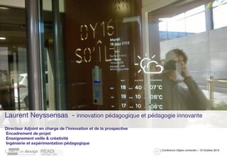 Laurent Neyssensas - innovation pédagogique et pédagogie innovante 
/ Conférence Objets connectés – 10 Octobre 2014 
Directeur Adjoint en charge de l’innovation et de la prospective 
Encadrement de projet 
Enseignement veille & créativité 
Ingénierie et expérimentation pédagogique 
 