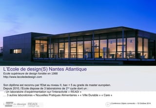 / Conférence Objets connectés – 10 Octobre 2014 
L’Ecole de design(S) Nantes Atlantique 
Ecole supérieure de design fondée en 1988 
http://www.lecolededesign.com 
Son diplôme est reconnu par l'Etat au niveau II, bac + 5 au grade de master européen. 
Depuis 2010, l’Ecole dispose de 3 laboratoires de 2nd cycle dont un : 
- Un laboratoire d’expérimentation sur l’interactivité « READi » 
… 3 autres laboratoires « Nouvelles Pratiques Alimentaires » « Ville Durable » « Care » 
 
