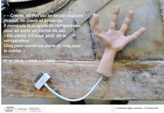 / Conférence Objets connectés – 10 Octobre 2014 
« – Crème, dit Pat qui se tenait toujours 
debout, nu-pieds et buste nu. 
Il manipula la poignée du réfrigérateur, 
pour en sortir un carton de lait. 
– Dix cents, s’il vous plaît, dit le 
réfrigérateur. 
Cinq pour ouvrir ma porte et cinq pour 
la crème. » 
P. K. Dick, « Ubik », (1969) 
 