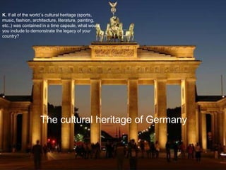 K. If all of the world´s cultural heritage (sports,
music, fashion, architecture, literature, painting,
etc..) was contained in a time capsule, what would
you include to demonstrate the legacy of your
country?
The cultural heritage of Germany
 