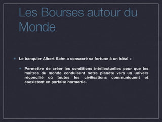Les Bourses autour du Monde Le banquier Albert Kahn a consacré sa fortune à un idéal :  Permettre de créer les conditions intellectuelles pour que les maîtres du monde conduisent notre planète vers un univers réconcilié où toutes les civilisations communiquent et coexistent en parfaite harmonie. 