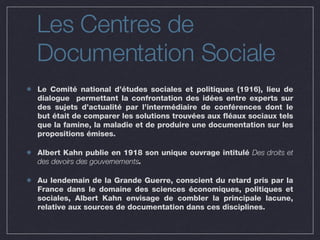 Les Centres de  Documentation Sociale Le Comité national d’études sociales et politiques (1916), lieu de dialogue  permettant la confrontation des idées entre experts sur des sujets d’actualité par l’intermédiaire de conférences dont le but était de comparer les solutions trouvées aux fléaux sociaux tels que la famine, la maladie et de produire une documentation sur les propositions émises.  Albert Kahn publie en 1918 son unique ouvrage intitulé  Des droits et des devoirs des gouvernements . Au lendemain de la Grande Guerre, conscient du retard pris par la France dans le domaine des sciences économiques, politiques et sociales, Albert Kahn envisage de combler la principale lacune, relative aux sources de documentation dans ces disciplines. 
