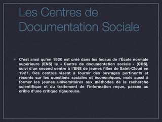 Les Centres de  Documentation Sociale C’est ainsi qu’en 1920 est créé dans les locaux de l’École normale supérieure (ENS) le « Centre de documentation sociale » (CDS), suivi d’un second centre à l’ENS de jeunes filles de Saint-Cloud en 1927. Ces centres visent à fournir des ouvrages pertinents et récents sur les questions sociales et économiques, mais aussi à former les jeunes universitaires aux méthodes de la recherche scientifique et du traitement de l’information reçue, passée au crible d’une critique rigoureuse. 