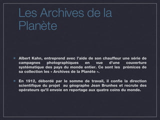 Albert Kahn, entreprend avec l’aide de son chauffeur une série de campagnes photographiques en vue d’une couverture systématique des pays du monde entier. Ce sont les  prémices de sa collection les « Archives de la Planète ». En 1912, débordé par le somme de travail, il confie la direction scientifique du projet  au géographe Jean Brunhes et recrute des opérateurs qu'il envoie en reportage aux quatre coins du monde.  Les Archives de la Planète 