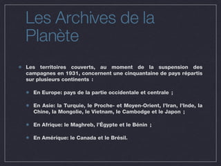 Les Archives de la Planète Les territoires couverts, au moment de la suspension des campagnes en 1931, concernent une cinquantaine de pays répartis sur plusieurs continents : En Europe: pays de la partie occidentale et centrale ; En Asie: la Turquie, le Proche- et Moyen-Orient, l’Iran, l’Inde, la Chine, la Mongolie, le Vietnam, le Cambodge et le Japon ;  En Afrique: le Maghreb, l’Égypte et le Bénin ;  En Amérique: le Canada et le Brésil. 