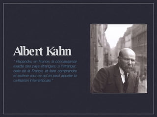 Albert Kahn “  Répandre, en France, la connaissance exacte des pays étrangers, à l’étranger, celle de la France, et faire comprendre et estimer tout ce qu’on peut appeler la civilisation internationale.” 