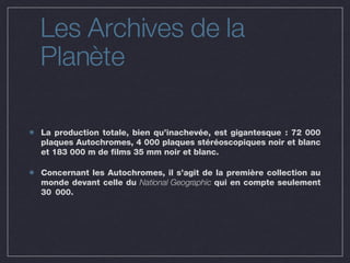 Les Archives de la Planète La production totale, bien qu’inachevée, est gigantesque : 72 000 plaques Autochromes, 4 000 plaques stéréoscopiques noir et blanc et 183 000 m de films 35 mm noir et blanc. Concernant les Autochromes, il s’agit de la première collection au monde devant celle du  National Geographic  qui en compte seulement 30 000. 