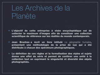 Les Archives de la Planète L’objectif de cette entreprise à visée encyclopédique est de collecter le maximum d’images afin de constituer une collection scientifique de référence sur les réalités du monde contemporain. Jean Brunhes a écrit un livre intitulé  La géographie humaine , présentant une méthodologie de la prise de vue qui a été distribuée à chacun des opérateurs photographiques. La définition de ces règles et la formalisation des styles et sujets donne une effet de série et permet de conférer une unité à la collection tout en exprimant la singularité et diversité des objets photographiés. 