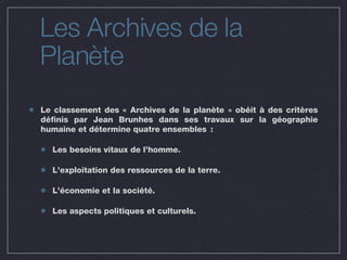 Les Archives de la Planète Le classement des « Archives de la planète » obéit à des critères définis par Jean Brunhes dans ses travaux sur la géographie humaine et détermine quatre ensembles : Les besoins vitaux de l’homme. L’exploitation des ressources de la terre. L’économie et la société. Les aspects politiques et culturels. 