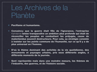 Les Archives de la Planète Pacifisme et humanisme. Convaincu que la guerre était fille de l'ignorance, l’entreprise  Kahnienne  laisse transparaître un ambition plus profonde qui était de réconcilier les peuples en combattant les préjugés, cause de malentendus souvent destructeurs. Pour cela, sa stratégie consiste à insister sur les points communs de l’humanité, sur ce qu’il y a de plus universel en l’homme. D’où le thème dominant des activités de la vie quotidienne, des monuments et paysages urbains, pris sous différents angles, à différents moments de la journée. Sont représentés mais dans une moindre mesure, les thèmes de l’industrie, des guerres, et de l’histoire sociale.  