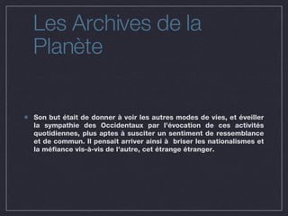Les Archives de la Planète Son but était de donner à voir les autres modes de vies, et éveiller la sympathie des Occidentaux par l’évocation de ces activités quotidiennes, plus aptes à susciter un sentiment de ressemblance et de commun. Il pensait arriver ainsi à  briser les nationalismes et la méfiance vis-à-vis de l’autre, cet étrange étranger. 