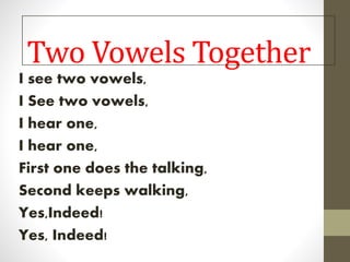 Two Vowels Together
I see two vowels,
I See two vowels,
I hear one,
I hear one,
First one does the talking,
Second keeps walking,
Yes,Indeed!
Yes, Indeed!
 