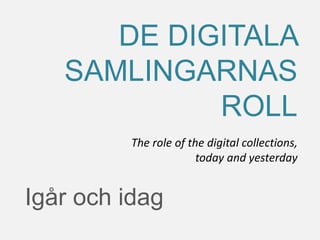 Igår och idag
DE DIGITALA
SAMLINGARNAS
ROLL
The role of the digital collections,
today and yesterday
 