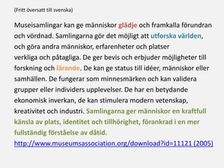 Museisamlingar kan ge människor glädje och framkalla förundran
och vördnad. Samlingarna gör det möjligt att utforska världen,
och göra andra människor, erfarenheter och platser
verkliga och påtagliga. De ger bevis och erbjuder möjligheter till
forskning och lärande. De kan ge status till idéer, människor eller
samhällen. De fungerar som minnesmärken och kan validera
grupper eller individers upplevelser. De har en betydande
ekonomisk inverkan, de kan stimulera modern vetenskap,
kreativitet och industri. Samlingarna ger människor en kraftfull
känsla av plats, identitet och tillhörighet, förankrad i en mer
fullständig förståelse av dåtid.
http://www.museumsassociation.org/download?id=11121 (2005)
(Fritt översatt till svenska)
 