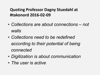 • Collections are about connections – not
walls
• Collections need to be redefined
according to their potential of being
connected
• Digitization is about communication
• The user is active
Quoting Professor Dagny Stuedahl at
#takonord 2016-02-09
 