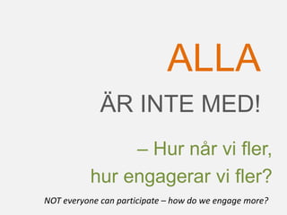 ÄR INTE MED!
ALLA
– Hur når vi fler,
hur engagerar vi fler?
NOT everyone can participate – how do we engage more?
 