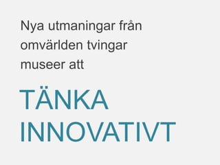 Nya utmaningar från
omvärlden tvingar
museer att
TÄNKA
INNOVATIVT
 