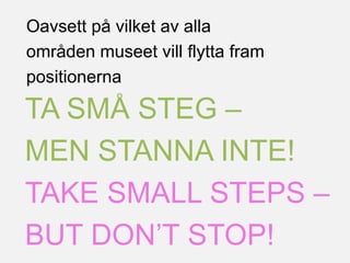 TA SMÅ STEG –
MEN STANNA INTE!
TAKE SMALL STEPS –
BUT DON’T STOP!
Oavsett på vilket av alla
områden museet vill flytta fram
positionerna
 