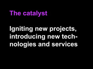 The catalyst
Igniting new projects,
introducing new tech-
nologies and services
 