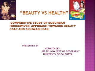 -COMPARATIVE STUDY OF SUBURBAN
HOUSEWIVES’ APPROACH TOWARDS BEAUTY
SOAP AND DISHWASH BAR
PRESENTED BY
MOUMITA DEY
JRF FELLOW,DEPT OF GEOGRAPHY
UNIVERSITY OF CALCUTTA
 