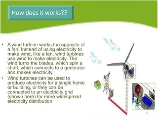 How does it works??
• A wind turbine works the opposite of
a fan. Instead of using electricity to
make wind, like a fan, wind turbines
use wind to make electricity. The
wind turns the blades, which spin a
shaft, which connects to a generator
and makes electricity.
• Wind turbines can be used to
produce electricity for a single home
or building, or they can be
connected to an electricity grid
(shown here) for more widespread
electricity distribution
11
 