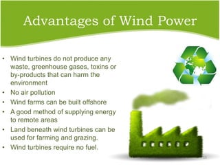 Advantages of Wind Power
• Wind turbines do not produce any
waste, greenhouse gases, toxins or
by-products that can harm the
environment
• No air pollution
• Wind farms can be built offshore
• A good method of supplying energy
to remote areas
• Land beneath wind turbines can be
used for farming and grazing.
• Wind turbines require no fuel.
15
 