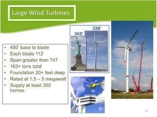Large Wind Turbines
• 450’ base to blade
• Each blade 112’
• Span greater than 747
• 163+ tons total
• Foundation 20+ feet deep
• Rated at 1.5 – 5 megawatt
• Supply at least 350
homes
18
 