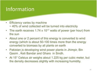 Information
• Efficiency varies by machine
~ 40% of wind collected will be turned into electricity
• The earth receives 1.74 x 1017 watts of power (per hour) from
the sun
• About one or 2 percent of this energy is converted to wind
energy (which is about 50-100 times more than the energy
converted to biomass by all plants on earth
• Pakistan is developing wind power plants in Jhimpir, Bin
Qasim , Keti Bandar and Gharo in Sindh.
• At 15° Celsius air weighs about 1.225 kg per cubic meter, but
the density decreases slightly with increasing humidity.
19
 