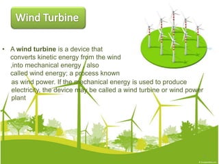 • A wind turbine is a device that
converts kinetic energy from the wind
,into mechanical energy , also
called wind energy; a process known
3
as wind power. If the mechanical energy is used to produce
electricity, the device may be called a wind turbine or wind power
plant
 